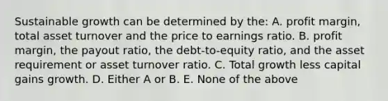 Sustainable growth can be determined by the: A. profit margin, total asset turnover and the price to earnings ratio. B. profit margin, the payout ratio, the debt-to-equity ratio, and the asset requirement or asset turnover ratio. C. Total growth less capital gains growth. D. Either A or B. E. None of the above