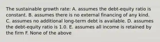 The sustainable growth rate: A. assumes the debt-equity ratio is constant. B. assumes there is no external financing of any kind. C. assumes no additional long-term debt is available. D. assumes the debt-equity ratio is 1.0. E. assumes all income is retained by the firm F. None of the above