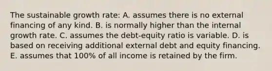 The sustainable growth rate: A. assumes there is no external financing of any kind. B. is normally higher than the internal growth rate. C. assumes the debt-equity ratio is variable. D. is based on receiving additional external debt and equity financing. E. assumes that 100% of all income is retained by the firm.