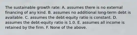 The sustainable growth rate: A. assumes there is no external financing of any kind. B. assumes no additional long-term debt is available. C. assumes the debt-equity ratio is constant. D. assumes the debt-equity ratio is 1.0. E. assumes all income is retained by the firm. F. None of the above.