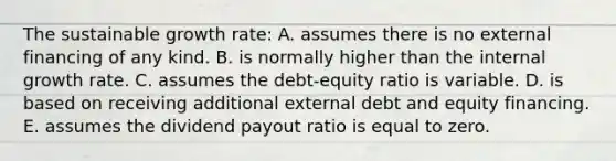 The sustainable growth rate: A. assumes there is no external financing of any kind. B. is normally higher than the internal growth rate. C. assumes the debt-equity ratio is variable. D. is based on receiving additional external debt and equity financing. E. assumes the dividend payout ratio is equal to zero.