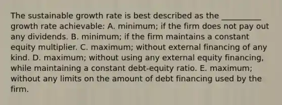 The sustainable growth rate is best described as the __________ growth rate achievable: A. minimum; if the firm does not pay out any dividends. B. minimum; if the firm maintains a constant equity multiplier. C. maximum; without external financing of any kind. D. maximum; without using any external equity financing, while maintaining a constant debt-equity ratio. E. maximum; without any limits on the amount of debt financing used by the firm.