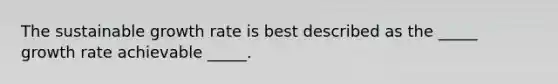 The sustainable growth rate is best described as the _____ growth rate achievable _____.