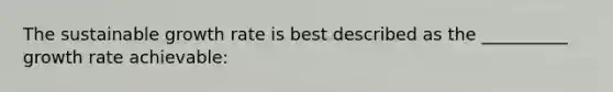 The sustainable growth rate is best described as the __________ growth rate achievable: