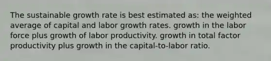 The sustainable growth rate is best estimated as: the weighted average of capital and labor growth rates. growth in the labor force plus growth of labor productivity. growth in total factor productivity plus growth in the capital-to-labor ratio.