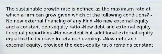 The sustainable growth rate is defined as the maximum rate at which a firm can grow given which of the following conditions? - No new external financing of any kind -No new external equity and a constant debt-equity ratio -New debt and external equity in equal proportions -No new debt but additional external equity equal to the increase in retained earnings -New debt and external equity, provided the debt-equity ratio remains constant