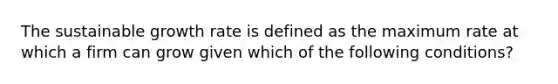 The sustainable growth rate is defined as the maximum rate at which a firm can grow given which of the following conditions?