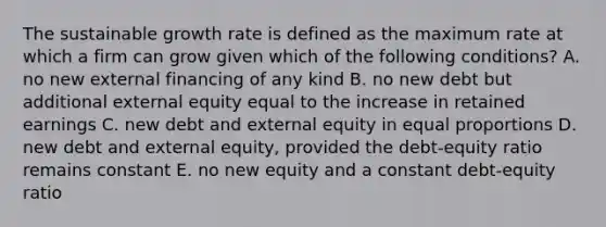 The sustainable growth rate is defined as the maximum rate at which a firm can grow given which of the following conditions? A. no new external financing of any kind B. no new debt but additional external equity equal to the increase in retained earnings C. new debt and external equity in equal proportions D. new debt and external equity, provided the debt-equity ratio remains constant E. no new equity and a constant debt-equity ratio