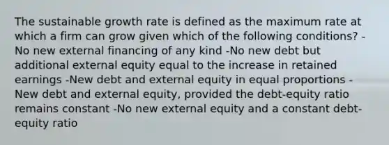 The sustainable growth rate is defined as the maximum rate at which a firm can grow given which of the following conditions? -No new external financing of any kind -No new debt but additional external equity equal to the increase in retained earnings -New debt and external equity in equal proportions -New debt and external equity, provided the debt-equity ratio remains constant -No new external equity and a constant debt-equity ratio