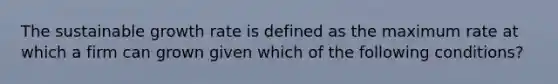 The sustainable growth rate is defined as the maximum rate at which a firm can grown given which of the following conditions?