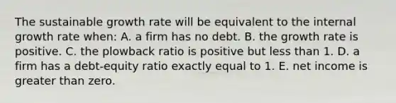 The sustainable growth rate will be equivalent to the internal growth rate when: A. a firm has no debt. B. the growth rate is positive. C. the plowback ratio is positive but less than 1. D. a firm has a debt-equity ratio exactly equal to 1. E. net income is greater than zero.