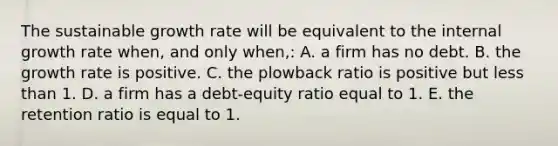 The sustainable growth rate will be equivalent to the internal growth rate when, and only when,: A. a firm has no debt. B. the growth rate is positive. C. the plowback ratio is positive but less than 1. D. a firm has a debt-equity ratio equal to 1. E. the retention ratio is equal to 1.