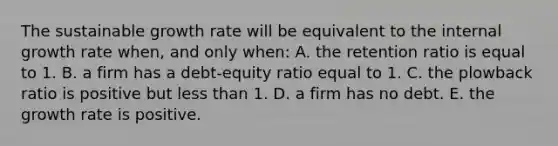 The sustainable growth rate will be equivalent to the internal growth rate when, and only when: A. the retention ratio is equal to 1. B. a firm has a debt-equity ratio equal to 1. C. the plowback ratio is positive but <a href='https://www.questionai.com/knowledge/k7BtlYpAMX-less-than' class='anchor-knowledge'>less than</a> 1. D. a firm has no debt. E. the growth rate is positive.