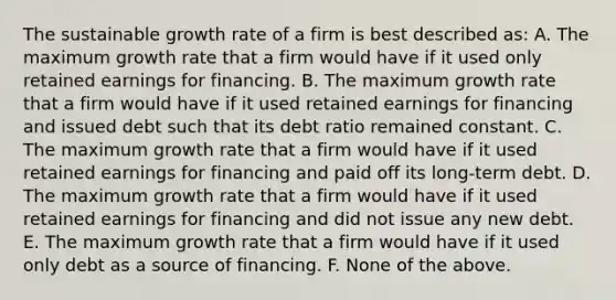 The sustainable growth rate of a firm is best described as: A. The maximum growth rate that a firm would have if it used only retained earnings for financing. B. The maximum growth rate that a firm would have if it used retained earnings for financing and issued debt such that its debt ratio remained constant. C. The maximum growth rate that a firm would have if it used retained earnings for financing and paid off its long-term debt. D. The maximum growth rate that a firm would have if it used retained earnings for financing and did not issue any new debt. E. The maximum growth rate that a firm would have if it used only debt as a source of financing. F. None of the above.