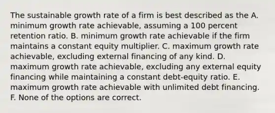 The sustainable growth rate of a firm is best described as the A. minimum growth rate achievable, assuming a 100 percent retention ratio. B. minimum growth rate achievable if the firm maintains a constant equity multiplier. C. maximum growth rate achievable, excluding external financing of any kind. D. maximum growth rate achievable, excluding any external equity financing while maintaining a constant debt-equity ratio. E. maximum growth rate achievable with unlimited debt financing. F. None of the options are correct.