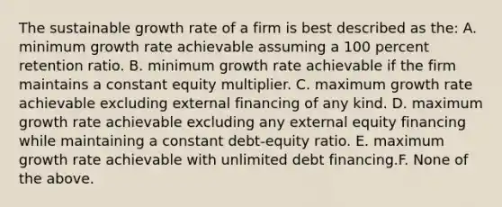 The sustainable growth rate of a firm is best described as the: A. minimum growth rate achievable assuming a 100 percent retention ratio. B. minimum growth rate achievable if the firm maintains a constant equity multiplier. C. maximum growth rate achievable excluding external financing of any kind. D. maximum growth rate achievable excluding any external equity financing while maintaining a constant debt-equity ratio. E. maximum growth rate achievable with unlimited debt financing.F. None of the above.