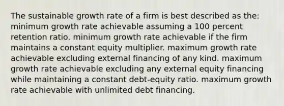 The sustainable growth rate of a firm is best described as the: minimum growth rate achievable assuming a 100 percent retention ratio. minimum growth rate achievable if the firm maintains a constant equity multiplier. maximum growth rate achievable excluding external financing of any kind. maximum growth rate achievable excluding any external equity financing while maintaining a constant debt-equity ratio. maximum growth rate achievable with unlimited debt financing.