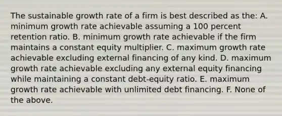 The sustainable growth rate of a firm is best described as the: A. minimum growth rate achievable assuming a 100 percent retention ratio. B. minimum growth rate achievable if the firm maintains a constant equity multiplier. C. maximum growth rate achievable excluding external financing of any kind. D. maximum growth rate achievable excluding any external equity financing while maintaining a constant debt-equity ratio. E. maximum growth rate achievable with unlimited debt financing. F. None of the above.