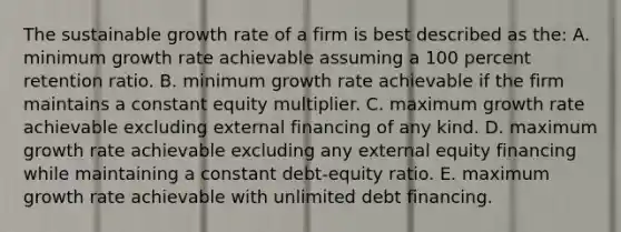 The sustainable growth rate of a firm is best described as the: A. minimum growth rate achievable assuming a 100 percent retention ratio. B. minimum growth rate achievable if the firm maintains a constant equity multiplier. C. maximum growth rate achievable excluding external financing of any kind. D. maximum growth rate achievable excluding any external equity financing while maintaining a constant debt-equity ratio. E. maximum growth rate achievable with unlimited debt financing.