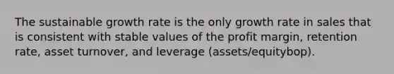 The sustainable growth rate is the only growth rate in sales that is consistent with stable values of the profit margin, retention rate, asset turnover, and leverage (assets/equitybop).