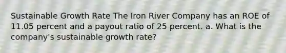 Sustainable Growth Rate The Iron River Company has an ROE of 11.05 percent and a payout ratio of 25 percent. a. What is the company's sustainable growth rate?