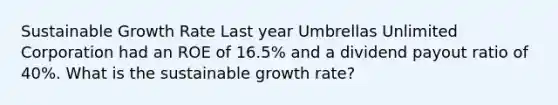 Sustainable Growth Rate Last year Umbrellas Unlimited Corporation had an ROE of 16.5% and a dividend payout ratio of 40%. What is the sustainable growth rate?