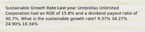 Sustainable Growth Rate Last year Umbrellas Unlimited Corporation had an ROE of 15.8% and a dividend payout ratio of 40.7%. What is the sustainable growth rate? 9.37% 34.27% 24.90% 10.34%