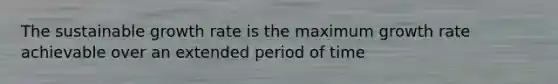The sustainable growth rate is the maximum growth rate achievable over an extended period of time