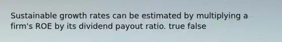 Sustainable growth rates can be estimated by multiplying a firm's ROE by its dividend payout ratio. true false