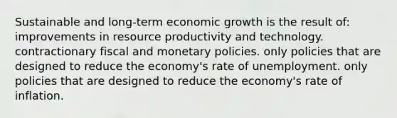 Sustainable and long-term economic growth is the result of: improvements in resource productivity and technology. contractionary fiscal and monetary policies. only policies that are designed to reduce the economy's rate of unemployment. only policies that are designed to reduce the economy's rate of inflation.