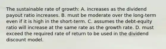 The sustainable rate of growth: A. increases as the dividend payout ratio increases. B. must be moderate over the long-term even if it is high in the short-term. C. assumes the debt-equity ratio will increase at the same rate as the growth rate. D. must exceed the required rate of return to be used in the dividend discount model.