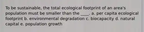 To be sustainable, the total ecological footprint of an area's population must be smaller than the ____. a. per capita ecological footprint b. environmental degradation c. biocapacity d. natural capital e. population growth