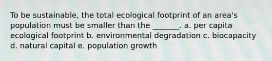 To be sustainable, the total ecological footprint of an area's population must be smaller than the _______. a. per capita ecological footprint b. environmental degradation c. biocapacity d. natural capital e. population growth