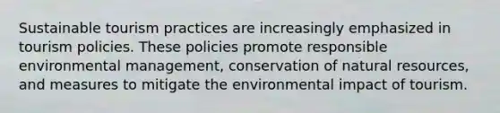 Sustainable tourism practices are increasingly emphasized in tourism policies. These policies promote responsible environmental management, conservation of natural resources, and measures to mitigate the environmental impact of tourism.