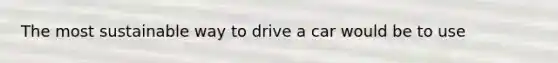 The most sustainable way to drive a car would be to use