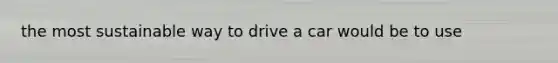 the most sustainable way to drive a car would be to use