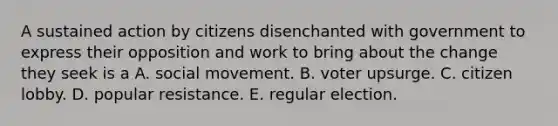 A sustained action by citizens disenchanted with government to express their opposition and work to bring about the change they seek is a A. social movement. B. voter upsurge. C. citizen lobby. D. popular resistance. E. regular election.