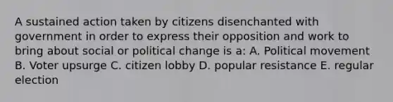 A sustained action taken by citizens disenchanted with government in order to express their opposition and work to bring about social or political change is a: A. Political movement B. Voter upsurge C. citizen lobby D. popular resistance E. regular election