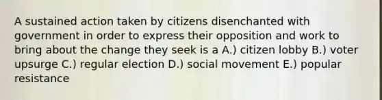 A sustained action taken by citizens disenchanted with government in order to express their opposition and work to bring about the change they seek is a A.) citizen lobby B.) voter upsurge C.) regular election D.) social movement E.) popular resistance