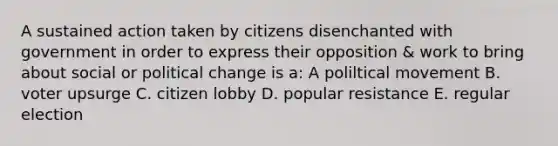 A sustained action taken by citizens disenchanted with government in order to express their opposition & work to bring about social or political change is a: A poliltical movement B. voter upsurge C. citizen lobby D. popular resistance E. regular election