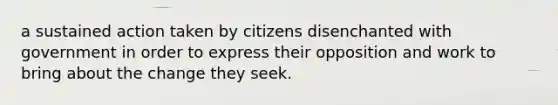 a sustained action taken by citizens disenchanted with government in order to express their opposition and work to bring about the change they seek.