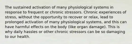 The sustained activation of many physiological systems in response to frequent or chronic stressors. Chronic experiences of stress, without the opportunity to recover or relax, lead to prolonged activation of many physiological systems, and this can have harmful effects on the body (like organ damage). This is why daily hassles or other chronic stressors can be so damaging to our health.