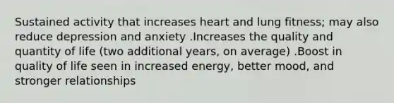 Sustained activity that increases heart and lung fitness; may also reduce depression and anxiety .Increases the quality and quantity of life (two additional years, on average) .Boost in quality of life seen in increased energy, better mood, and stronger relationships