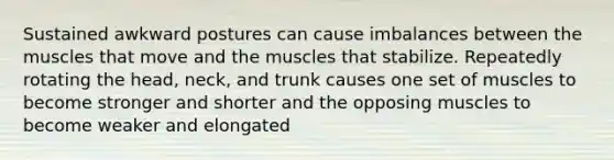 Sustained awkward postures can cause imbalances between the muscles that move and the muscles that stabilize. Repeatedly rotating the head, neck, and trunk causes one set of muscles to become stronger and shorter and the opposing muscles to become weaker and elongated