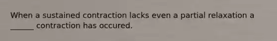 When a sustained contraction lacks even a partial relaxation a ______ contraction has occured.