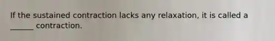 If the sustained contraction lacks any relaxation, it is called a ______ contraction.