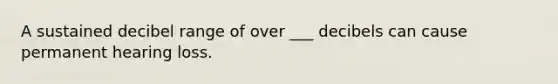 A sustained decibel range of over ___ decibels can cause permanent hearing loss.