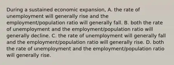 During a sustained economic expansion, A. the rate of unemployment will generally rise and the employment/population ratio will generally fall. B. both the rate of unemployment and the employment/population ratio will generally decline. C. the rate of unemployment will generally fall and the employment/population ratio will generally rise. D. both the rate of unemployment and the employment/population ratio will generally rise.