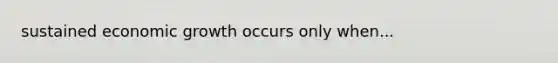 sustained economic growth occurs only when...