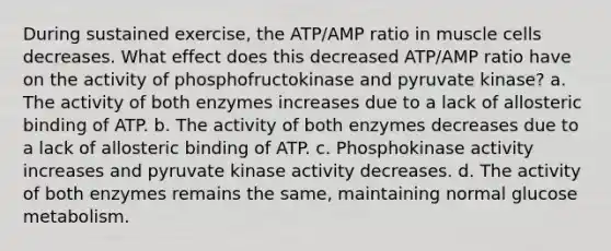 During sustained exercise, the ATP/AMP ratio in muscle cells decreases. What effect does this decreased ATP/AMP ratio have on the activity of phosphofructokinase and pyruvate kinase? a. The activity of both enzymes increases due to a lack of allosteric binding of ATP. b. The activity of both enzymes decreases due to a lack of allosteric binding of ATP. c. Phosphokinase activity increases and pyruvate kinase activity decreases. d. The activity of both enzymes remains the same, maintaining normal glucose metabolism.